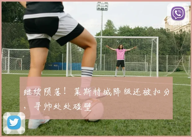 继续陨落！莱斯特城降级还被扣分，寻帅处处碰壁