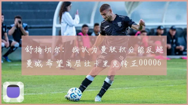 舒梅切尔：我认为曼联积分能反超曼城 希望高层让卡里克转正0000644
