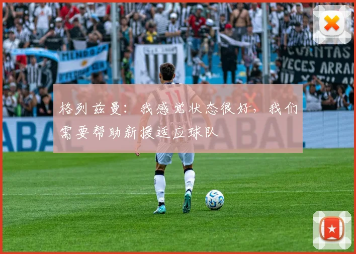 格列兹曼：我感觉状态很好，我们需要帮助新援适应球队
